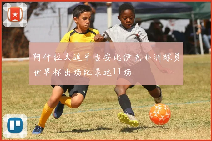 阿什拉夫追平吉安比伊克非洲球员世界杯出场纪录达11场