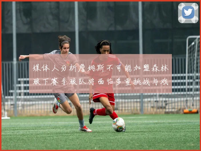 媒体人分析詹姆斯不可能加盟森林狼下赛季狼队将面临多重挑战与戏剧性事件