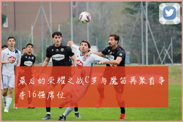 最后的荣耀之战C罗与魔笛再聚首争夺16强席位
