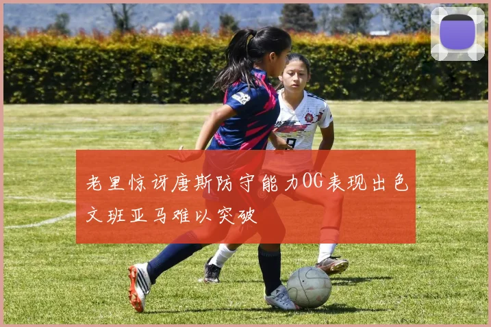 老里惊讶唐斯防守能力OG表现出色文班亚马难以突破