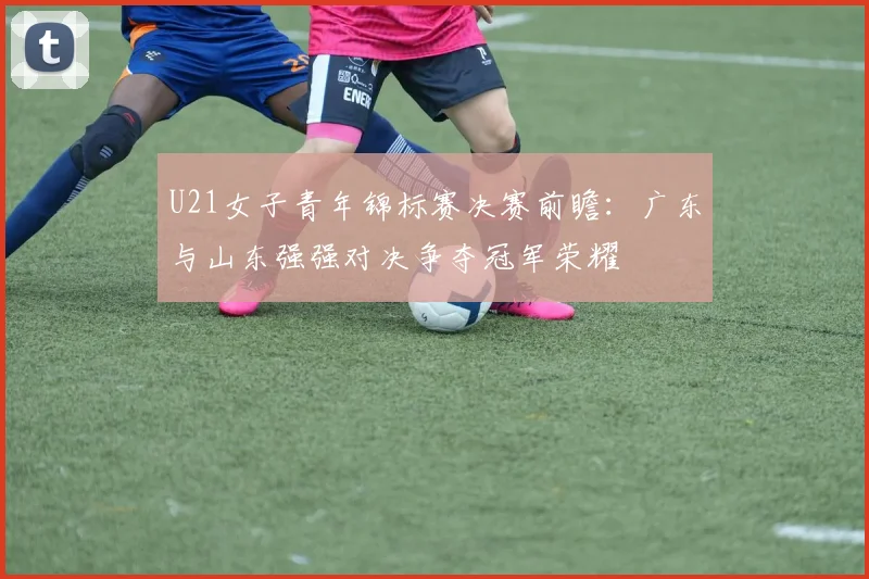 U21女子青年锦标赛决赛前瞻：广东与山东强强对决争夺冠军荣耀