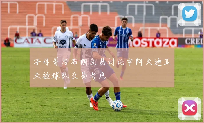 字母哥与布朗交易讨论中阿夫迪亚未被球队交易考虑