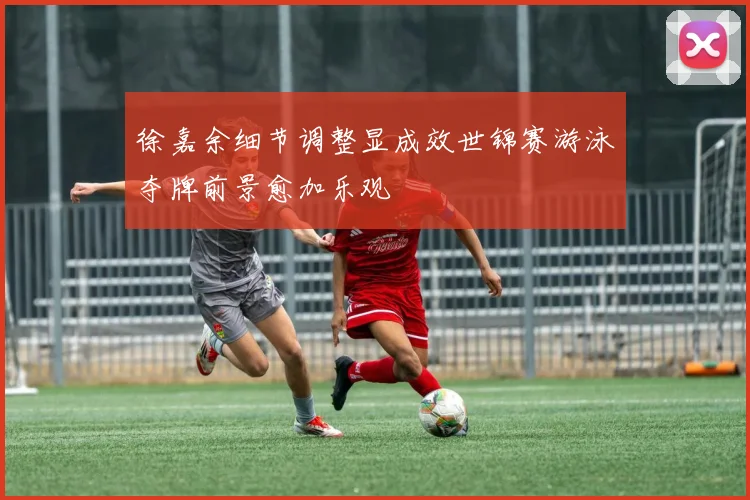 徐嘉余细节调整显成效世锦赛游泳夺牌前景愈加乐观