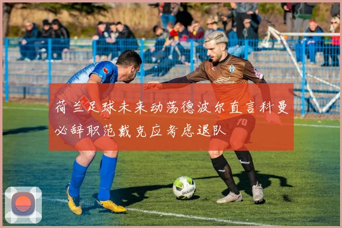 荷兰足球未来动荡德波尔直言科曼必辞职范戴克应考虑退队