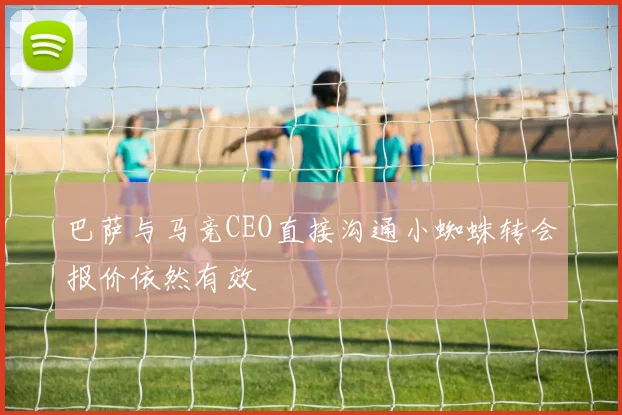 巴萨与马竞CEO直接沟通小蜘蛛转会报价依然有效